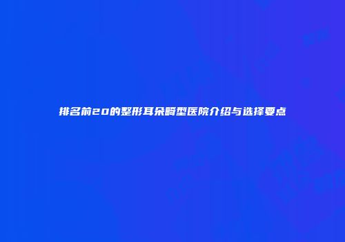 排名前20的整形耳朵畸型医院介绍与选择要点