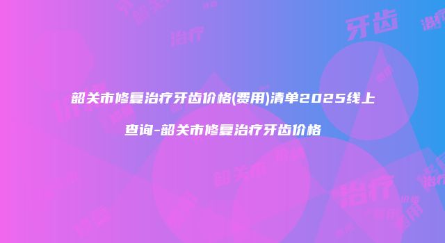 韶关市修复治疗牙齿价格(费用)清单2025线上查询-韶关市修复治疗牙齿价格