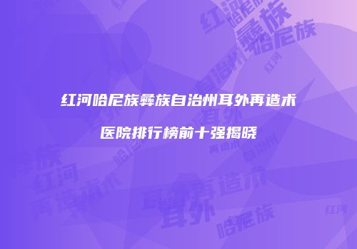 红河哈尼族彝族自治州耳外再造术医院排行榜前十强揭晓