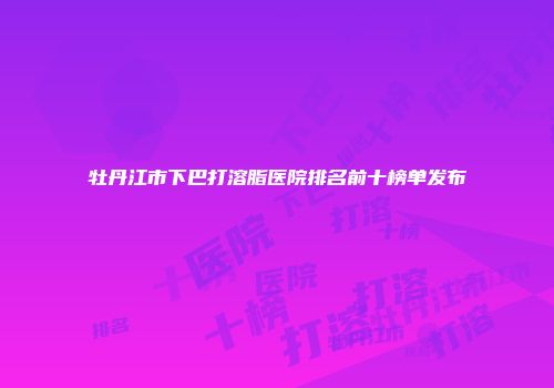 牡丹江市下巴打溶脂医院排名前十榜单发布