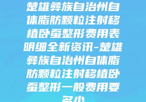 楚雄彝族自治州自体脂肪颗粒注射移植卧蚕整形费用表明细全新资讯-楚雄彝族自治州自体脂肪颗粒注射移植卧蚕整形一般费用要多少