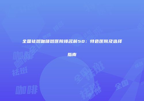 全国祛斑咖啡斑医院排名前50：特色医院及选择指南