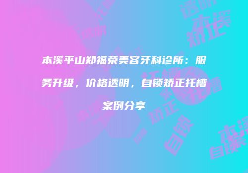 本溪平山郑福荣美容牙科诊所：服务升级，价格透明，自锁矫正托槽案例分享