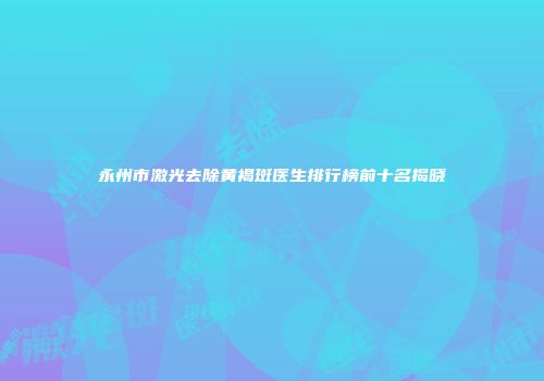 永州市激光去除黄褐斑医生排行榜前十名揭晓