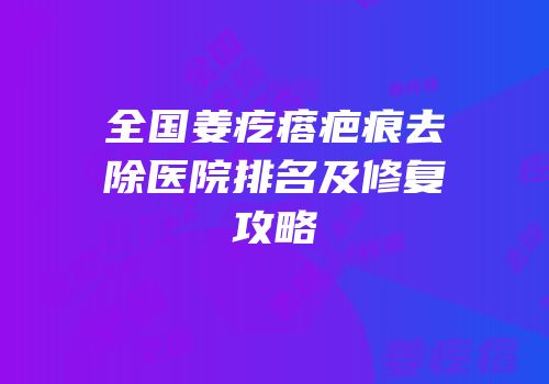 全国姜疙瘩疤痕去除医院排名及修复攻略