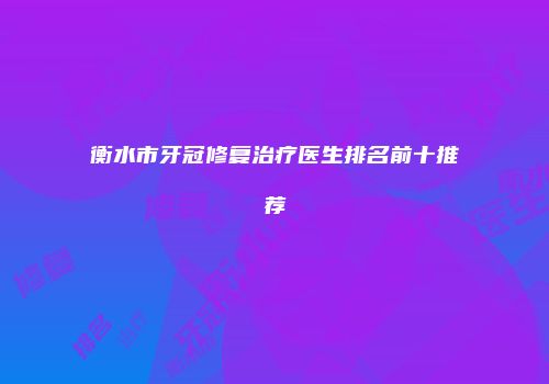 衡水市牙冠修复治疗医生排名前十推荐