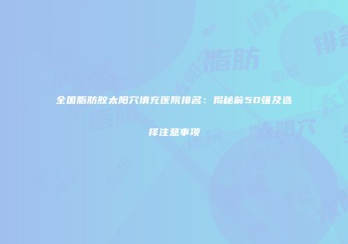全国脂肪胶太阳穴填充医院排名：揭秘前50强及选择注意事项