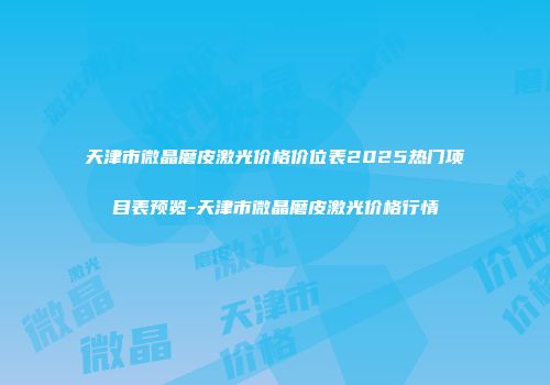 天津市微晶磨皮激光价格价位表2025热门项目表预览-天津市微晶磨皮激光价格行情
