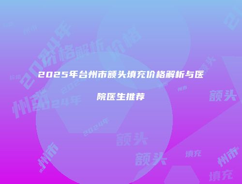 2025年台州市额头填充价格解析与医院医生推荐
