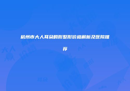 杭州市大人耳朵畸形整形价格解析及医院推荐