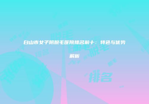 白山市女子阴脱毛医院排名前十：特色与优势解析