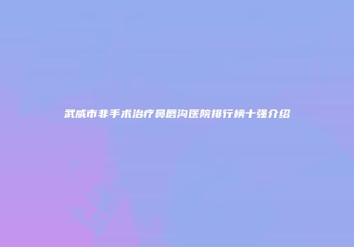 武威市非手术治疗鼻唇沟医院排行榜十强介绍