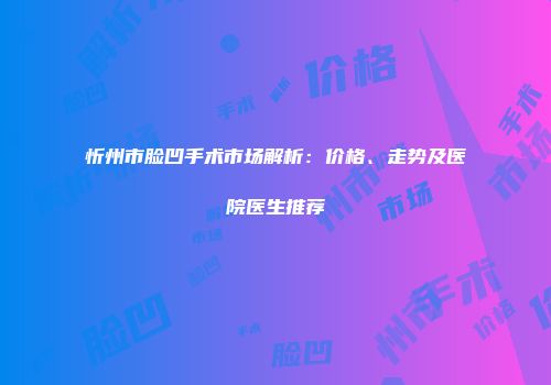 忻州市脸凹手术市场解析：价格、走势及医院医生推荐