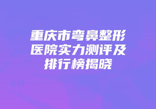 重庆市弯鼻整形医院实力测评及排行榜揭晓