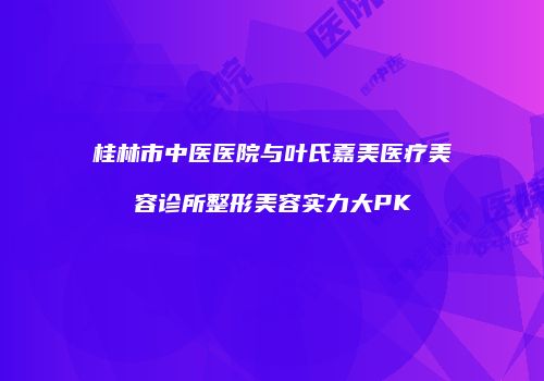桂林市中医医院与叶氏嘉美医疗美容诊所整形美容实力大PK