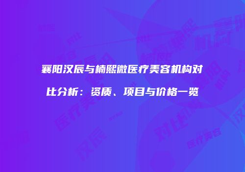 襄阳汉辰与楠熙微医疗美容机构对比分析：资质、项目与价格一览