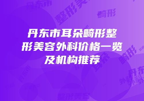 丹东市耳朵畸形整形美容外科价格一览及机构推荐