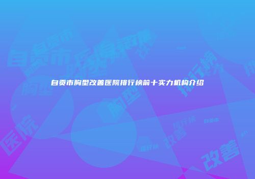 自贡市胸型改善医院排行榜前十实力机构介绍