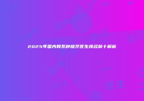 2025年国内韩系种植牙医生排名前十解析