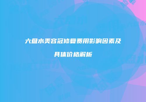 六盘水美容冠修复费用影响因素及具体价格解析