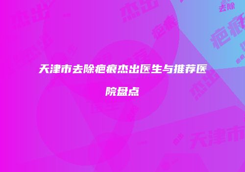 天津市去除疤痕杰出医生与推荐医院盘点