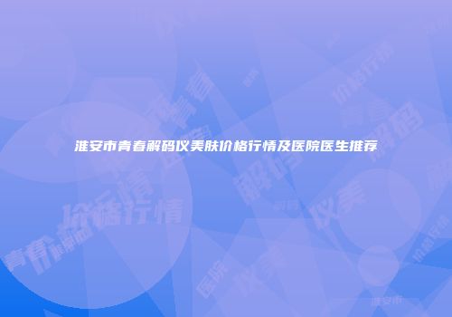 淮安市青春解码仪美肤价格行情及医院医生推荐