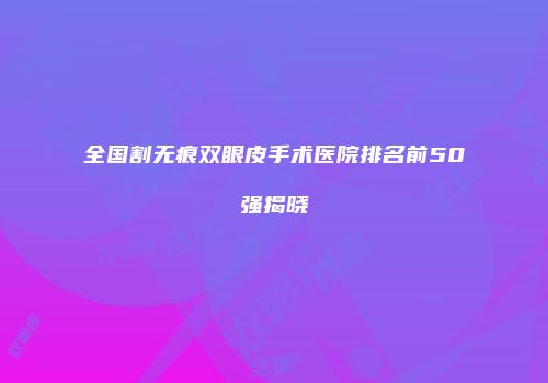 全国割无痕双眼皮手术医院排名前50强揭晓