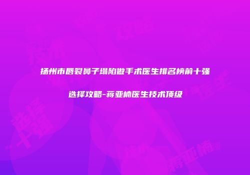 扬州市唇裂鼻子塌陷做手术医生排名榜前十强选择攻略-蒋亚楠医生技术顶级