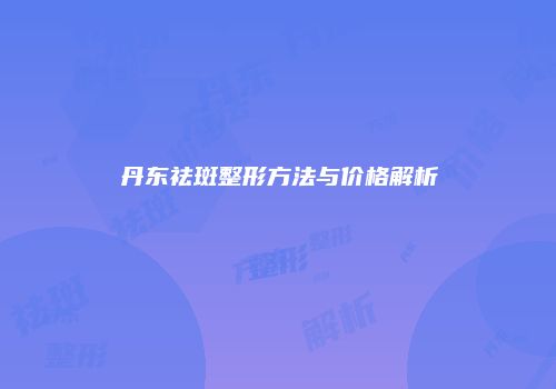 丹东祛斑整形方法与价格解析