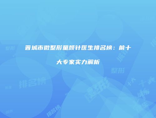 晋城市微整形童颜针医生排名榜：前十大专家实力解析