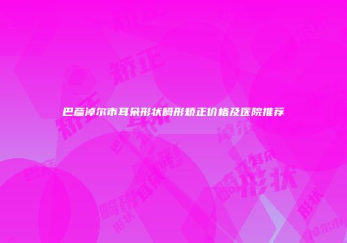 巴彦淖尔市耳朵形状畸形矫正价格及医院推荐