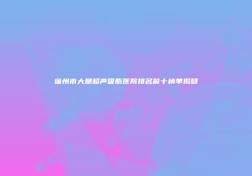 宿州市大腿超声吸脂医院排名前十榜单揭晓