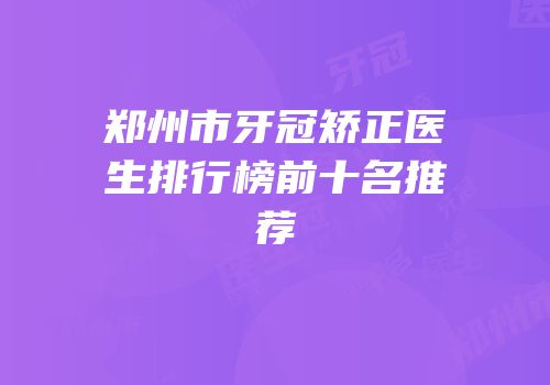 郑州市牙冠矫正医生排行榜前十名推荐