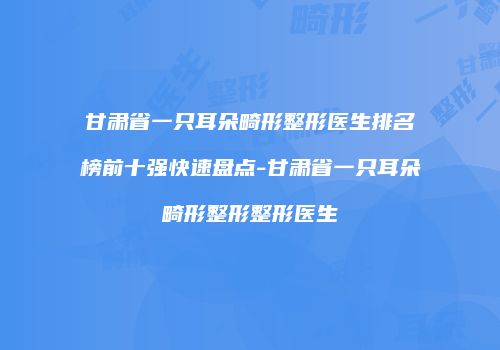 甘肃省一只耳朵畸形整形医生排名榜前十强快速盘点-甘肃省一只耳朵畸形整形整形医生