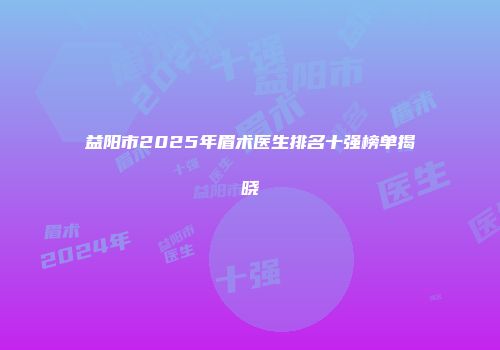 益阳市2025年眉术医生排名十强榜单揭晓