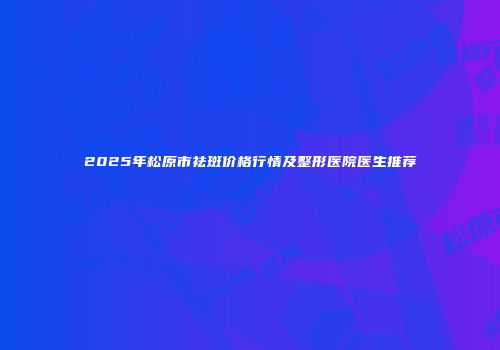 2025年松原市祛斑价格行情及整形医院医生推荐