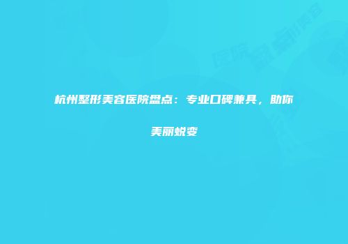 杭州整形美容医院盘点：专业口碑兼具，助你美丽蜕变