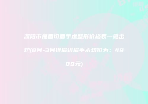 濮阳市提眉切眉手术整形价格表一览出炉(8月-3月提眉切眉手术均价为：4909元)