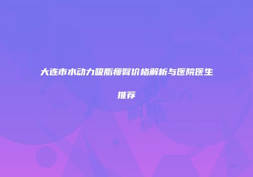 大连市水动力吸脂瘦臀价格解析与医院医生推荐