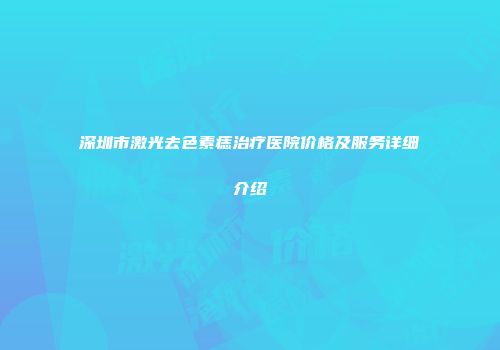 深圳市激光去色素痣治疗医院价格及服务详细介绍