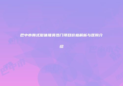 巴中市韩式膨体隆鼻热门项目价格解析与医院介绍
