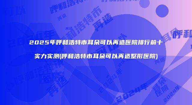 2025年呼和浩特市耳朵可以再造医院排行前十实力实测(呼和浩特市耳朵可以再造整形医院)