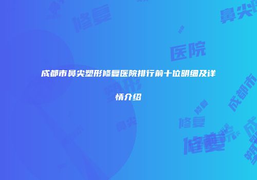 成都市鼻尖塑形修复医院排行前十位明细及详情介绍