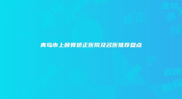 青岛市上颌骨矫正医院及名医推荐盘点