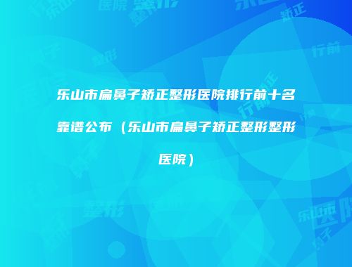 乐山市扁鼻子矫正整形医院排行前十名靠谱公布（乐山市扁鼻子矫正整形整形医院）