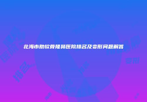北海市肋软骨隆鼻医院排名及变形问题解答