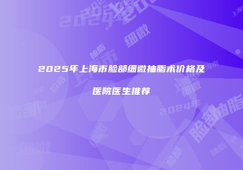 2025年上海市脸部细微抽脂术价格及医院医生推荐