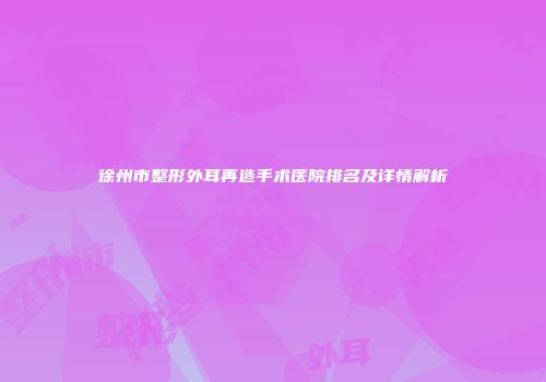 徐州市整形外耳再造手术医院排名及详情解析