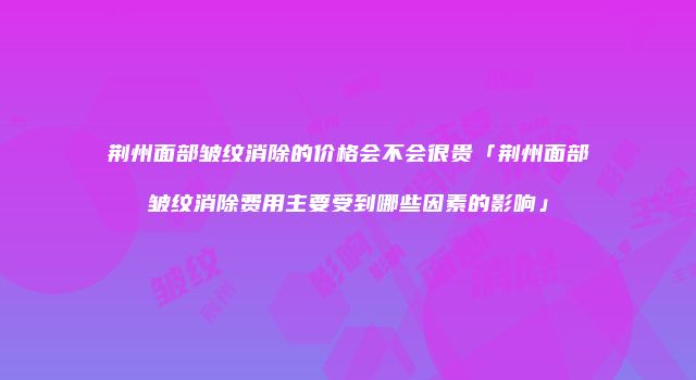 荆州面部皱纹消除的价格会不会很贵「荆州面部皱纹消除费用主要受到哪些因素的影响」