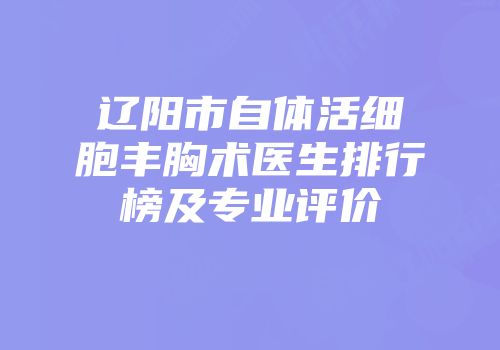 辽阳市自体活细胞丰胸术医生排行榜及专业评价